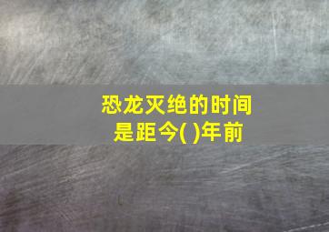 恐龙灭绝的时间是距今( )年前